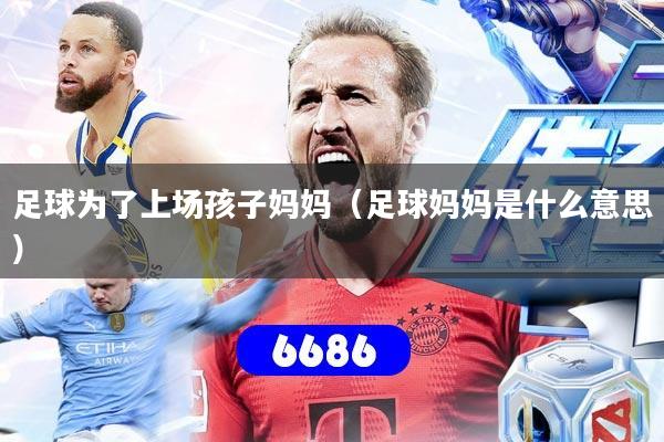 足球为了上场孩子妈妈（足球妈妈是什么意思）