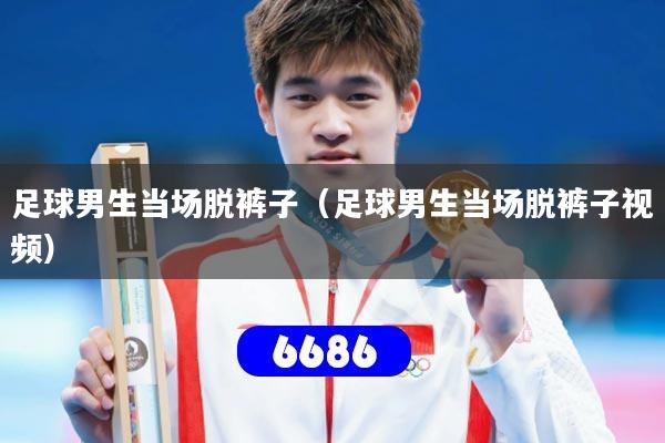 足球男生当场脱裤子（足球男生当场脱裤子视频）